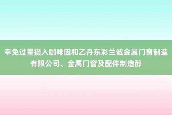 幸免过量摄入咖啡因和乙丹东彩兰诚金属门窗制造有限公司、金属门窗及配件制造醇