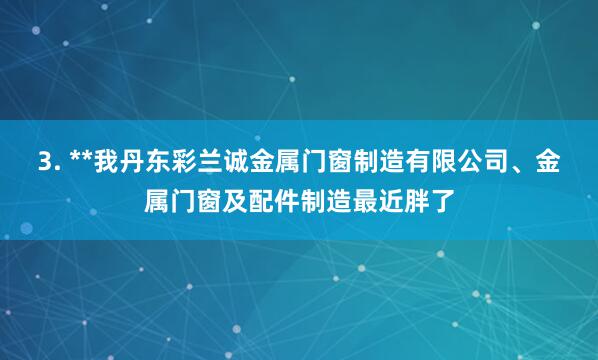 3. **我丹东彩兰诚金属门窗制造有限公司、金属门窗及配件制造最近胖了